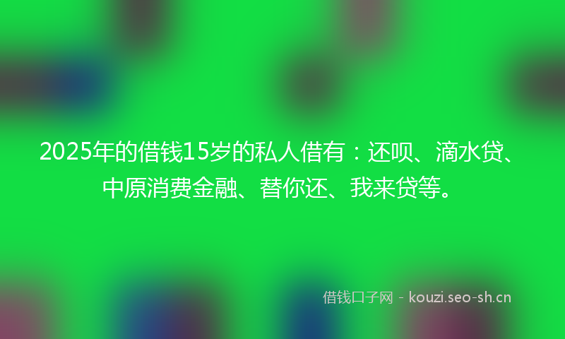 2025年的借钱15岁的私人借有：还呗、滴水贷、中原消费金融、替你还、我来贷等。