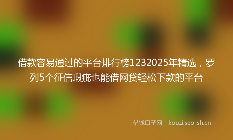 借款容易通过的平台排行榜1232025年精选，罗列5个征信瑕疵也能借网贷轻松下款的平台