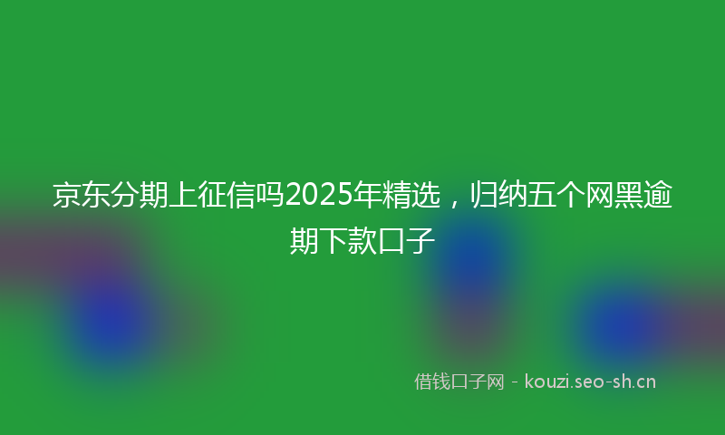 京东分期上征信吗2025年精选，归纳五个网黑逾期下款口子