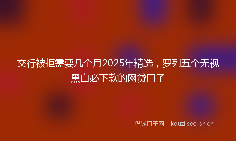 交行被拒需要几个月2025年精选，罗列五个无视黑白必下款的网贷口子