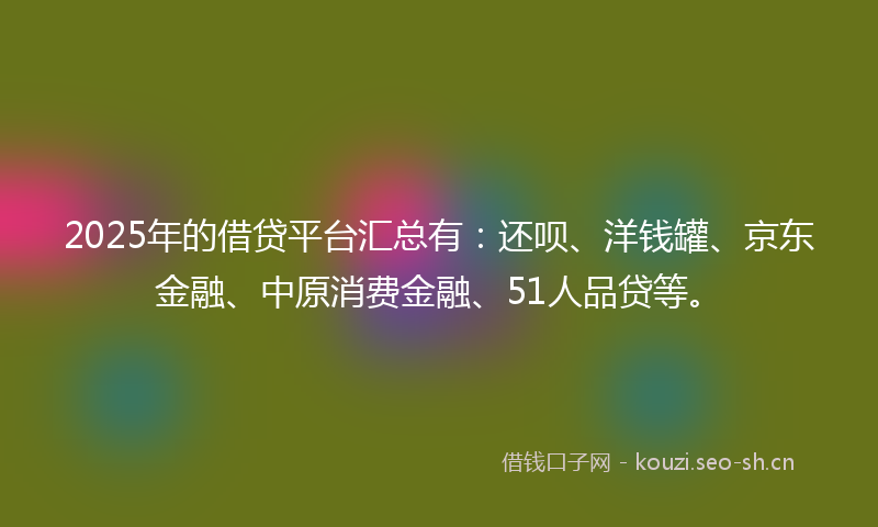 2025年的借贷平台汇总有：还呗、洋钱罐、京东金融、中原消费金融、51人品贷等。