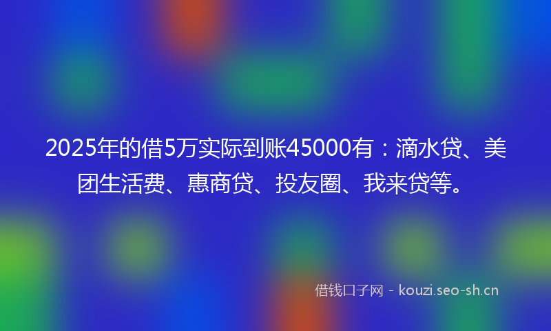 2025年的借5万实际到账45000有：滴水贷、美团生活费、惠商贷、投友圈、我来贷等。