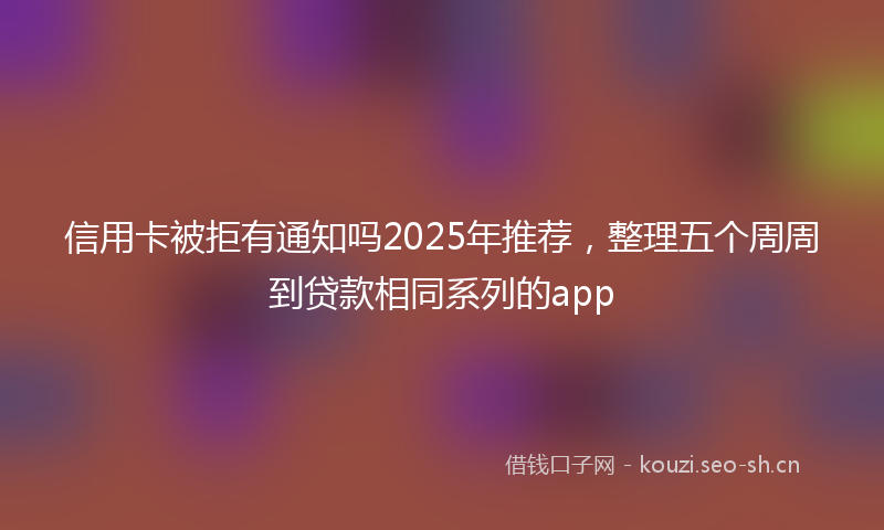 信用卡被拒有通知吗2025年推荐,整理五个周周到贷款相同系列的app