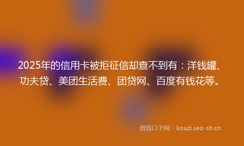 2025年的信用卡被拒征信却查不到有：洋钱罐、功夫贷、美团生活费、团贷网、百度有钱花等。