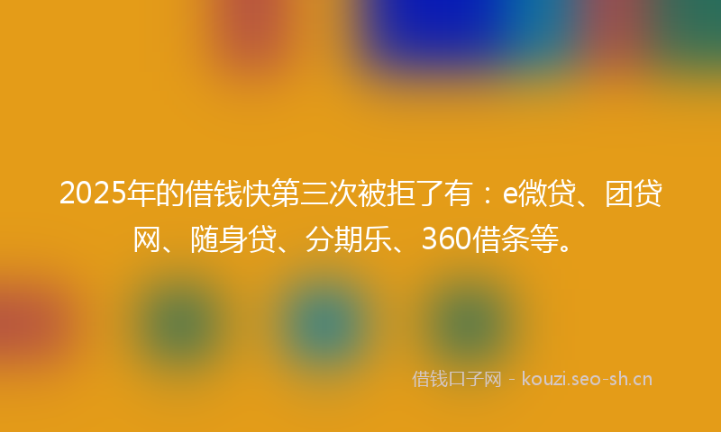 2025年的借钱快第三次被拒了有：e微贷、团贷网、随身贷、分期乐、360借条等。