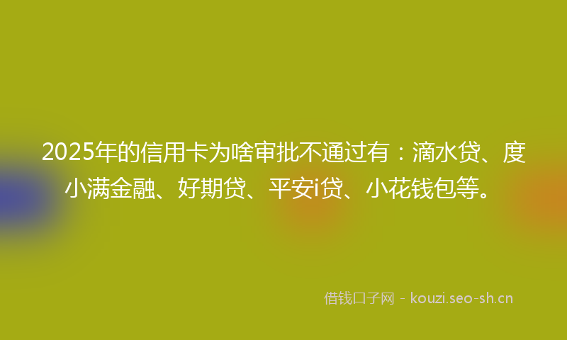 2025年的信用卡为啥审批不通过有：滴水贷、度小满金融、好期贷、平安i贷、小花钱包等。