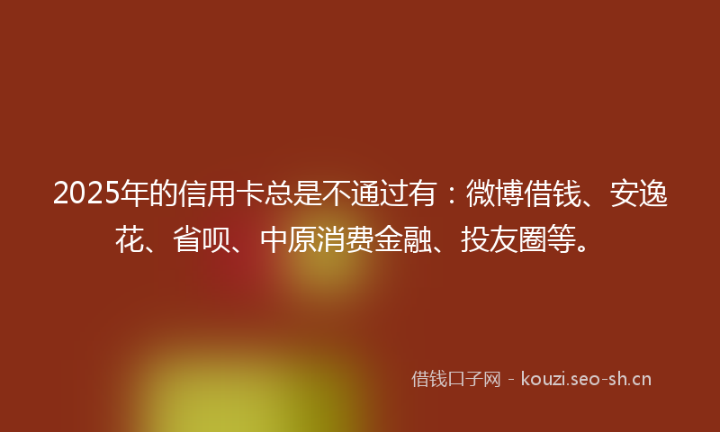 2025年的信用卡总是不通过有：微博借钱、安逸花、省呗、中原消费金融、投友圈等。