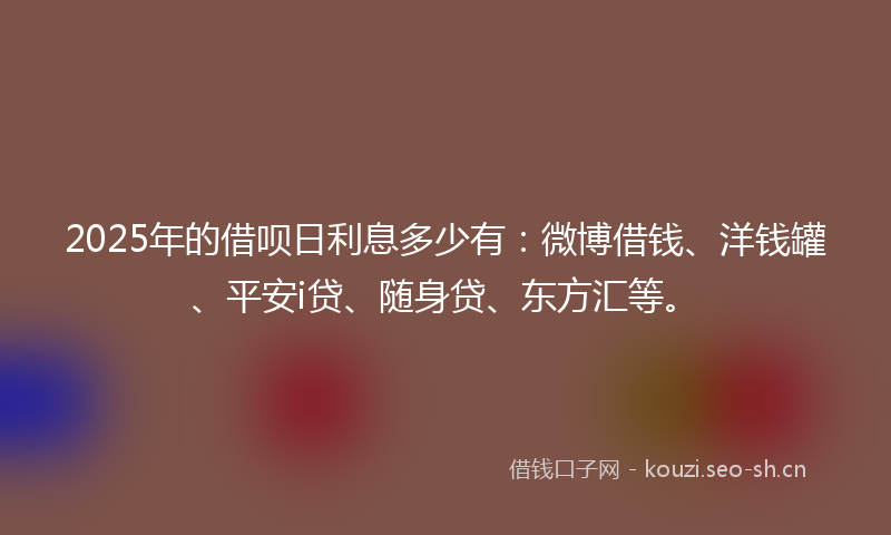 2025年的借呗日利息多少有：微博借钱、洋钱罐、平安i贷、随身贷、东方汇等。
