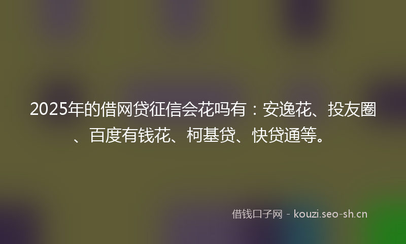 2025年的借网贷征信会花吗有：安逸花、投友圈、百度有钱花、柯基贷、快贷通等。