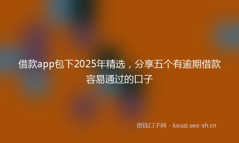 借款app包下2025年精选，分享五个有逾期借款容易通过的口子