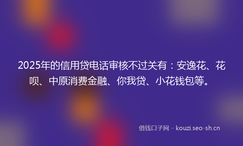 2025年的信用贷电话审核不过关有：安逸花、花呗、中原消费金融、你我贷、小花钱包等。