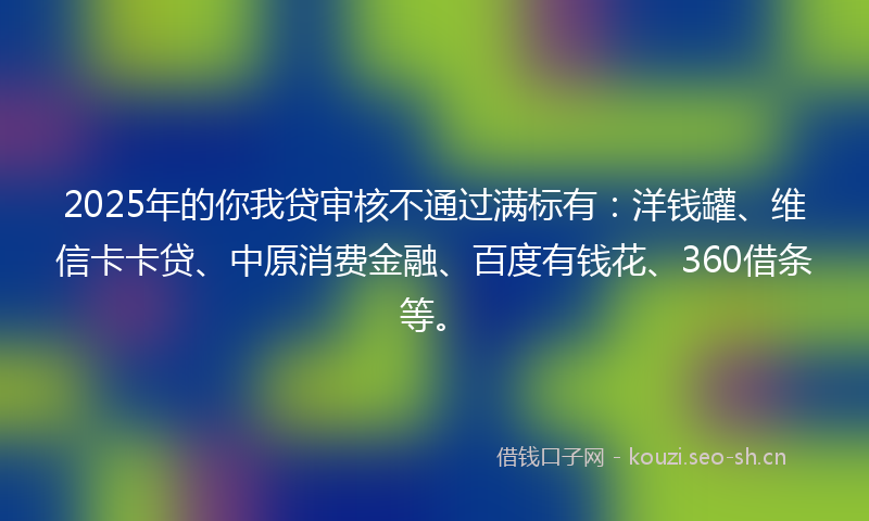 2025年的你我贷审核不通过满标有：洋钱罐、维信卡卡贷、中原消费金融、百度有钱花、360借条等。