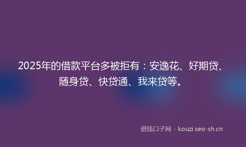 2025年的借款平台多被拒有：安逸花、好期贷、随身贷、快贷通、我来贷等。