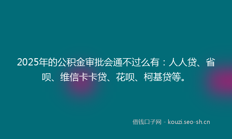 2025年的公积金审批会通不过么有：人人贷、省呗、维信卡卡贷、花呗、柯基贷等。