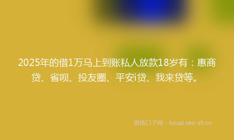 2025年的借1万马上到账私人放款18岁有：惠商贷、省呗、投友圈、平安i贷、我来贷等。