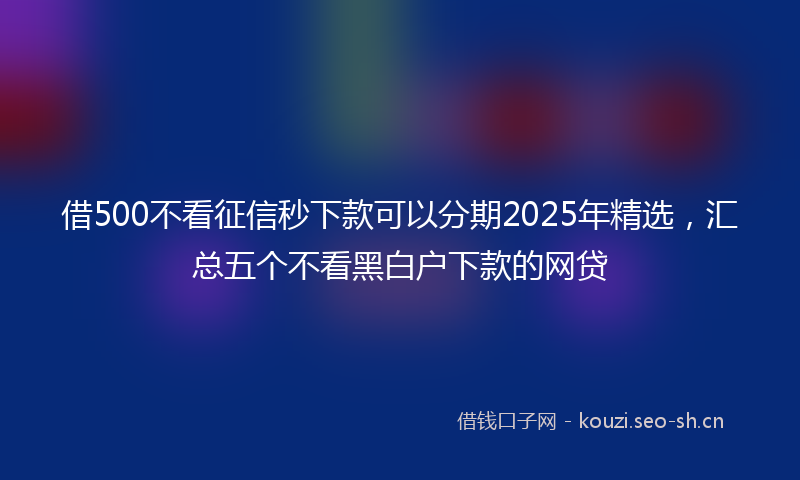 借500不看征信秒下款可以分期2025年精选，汇总五个不看黑白户下款的网贷
