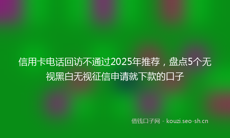 信用卡电话回访不通过2025年推荐，盘点5个无视黑白无视征信申请就下款的口子