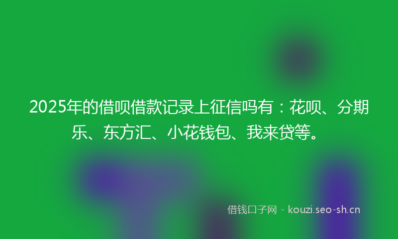 2025年的借呗借款记录上征信吗有：花呗、分期乐、东方汇、小花钱包、我来贷等。