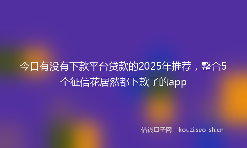 今日有没有下款平台贷款的2025年推荐，整合5个征信花居然都下款了的app