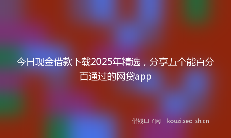 今日现金借款下载2025年精选，分享五个能百分百通过的网贷app