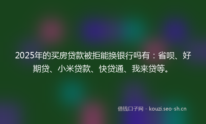 2025年的买房贷款被拒能换银行吗有：省呗、好期贷、小米贷款、快贷通、我来贷等。