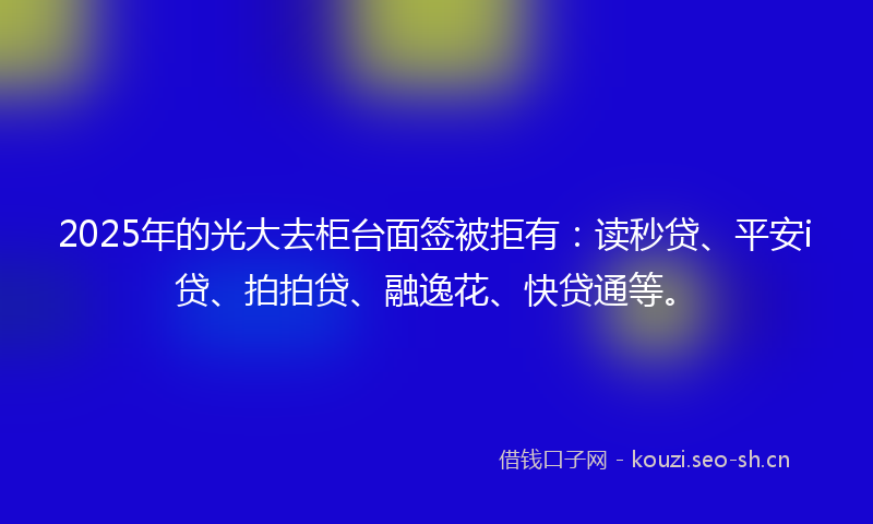 2025年的光大去柜台面签被拒有：读秒贷、平安i贷、拍拍贷、融逸花、快贷通等。