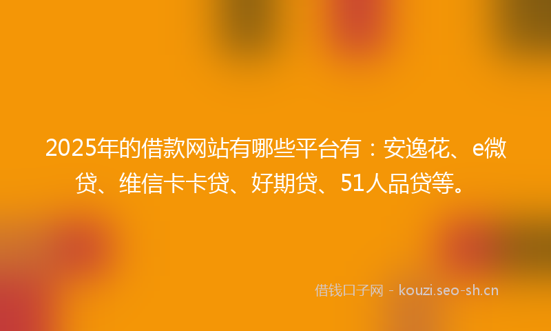 2025年的借款网站有哪些平台有：安逸花、e微贷、维信卡卡贷、好期贷、51人品贷等。