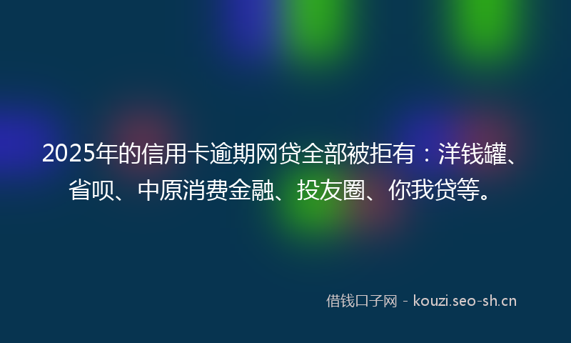 2025年的信用卡逾期网贷全部被拒有：洋钱罐、省呗、中原消费金融、投友圈、你我贷等。