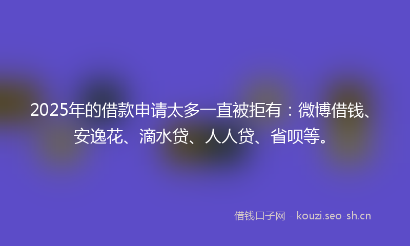 2025年的借款申请太多一直被拒有：微博借钱、安逸花、滴水贷、人人贷、省呗等。