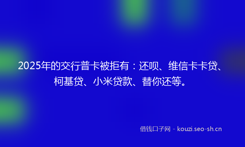 2025年的交行普卡被拒有：还呗、维信卡卡贷、柯基贷、小米贷款、替你还等。