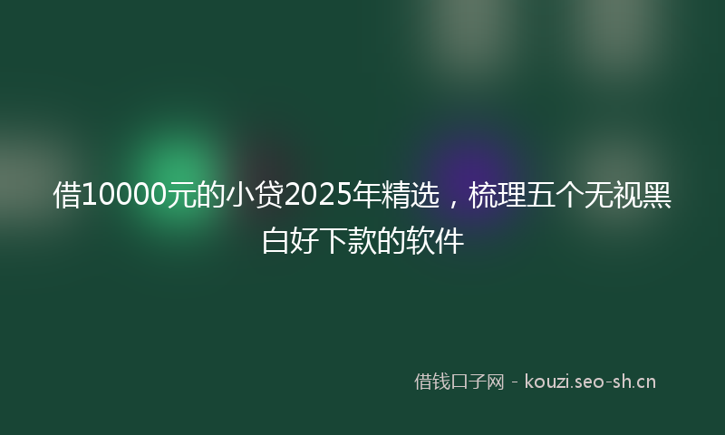 借10000元的小贷2025年精选，梳理五个无视黑白好下款的软件