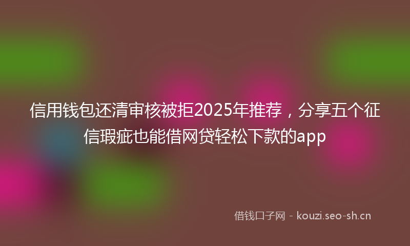 信用钱包还清审核被拒2025年推荐,分享五个征信瑕疵也能借网贷轻松下款的app