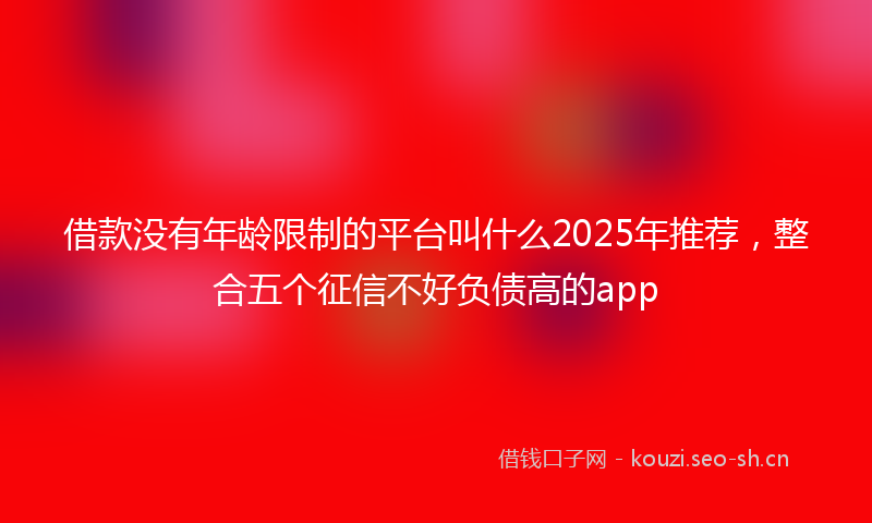 借款没有年龄限制的平台叫什么2025年推荐，整合五个征信不好负债高的app