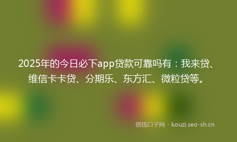 2025年的今日必下app贷款可靠吗有：我来贷、维信卡卡贷、分期乐、东方汇、微粒贷等。