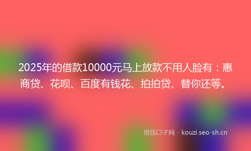 2025年的借款10000元马上放款不用人脸有：惠商贷、花呗、百度有钱花、拍拍贷、替你还等。