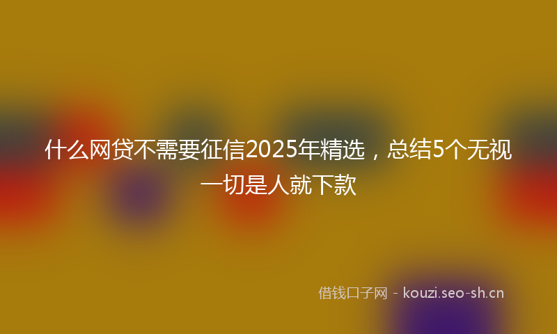 什么网贷不需要征信2025年精选，总结5个无视一切是人就下款