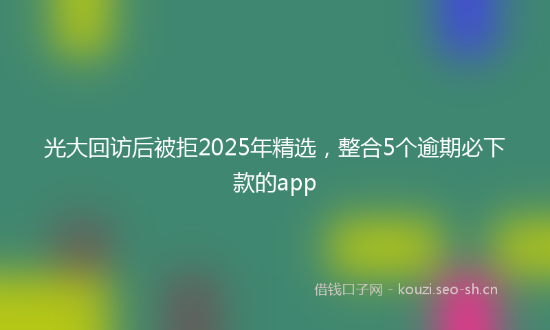 光大回访后被拒2025年精选，整合5个逾期必下款的app