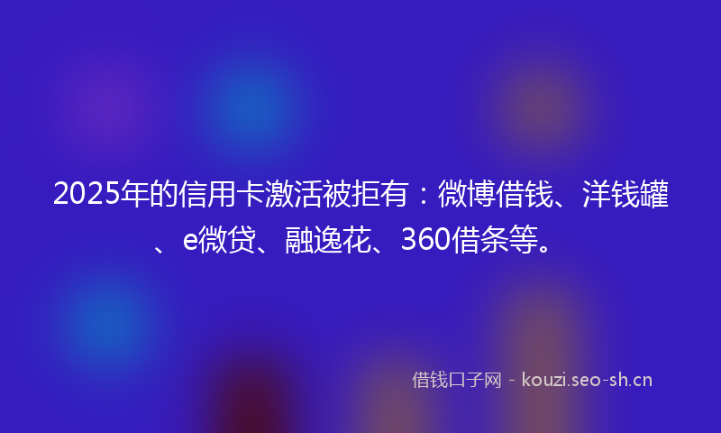 2025年的信用卡激活被拒有：微博借钱、洋钱罐、e微贷、融逸花、360借条等。