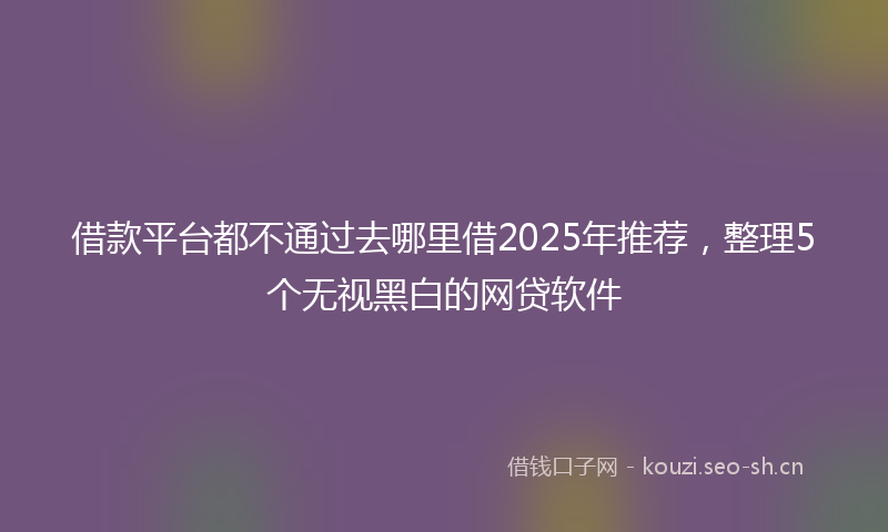 借款平台都不通过去哪里借2025年推荐，整理5个无视黑白的网贷软件