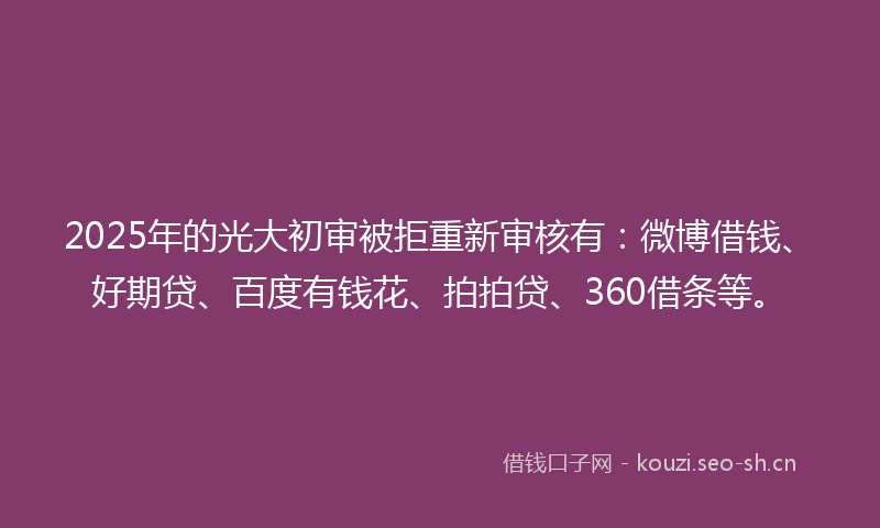 2025年的光大初审被拒重新审核有：微博借钱、好期贷、百度有钱花、拍拍贷、360借条等。