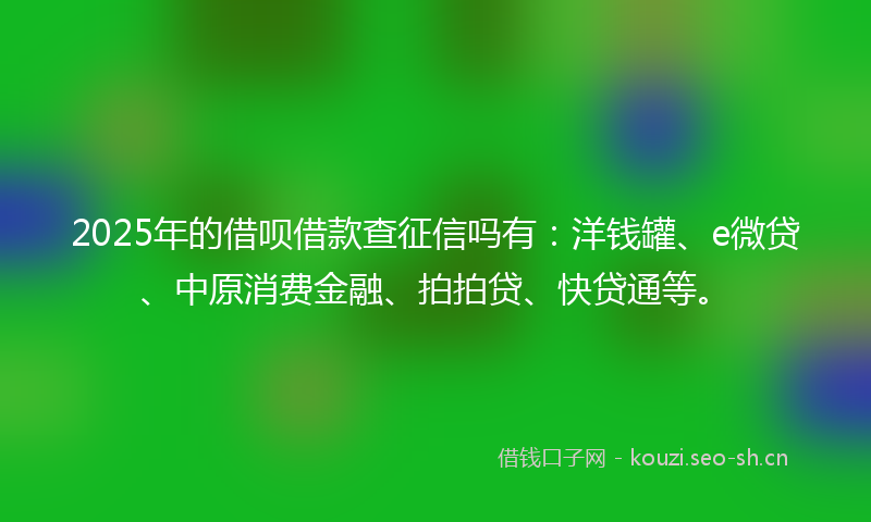 2025年的借呗借款查征信吗有：洋钱罐、e微贷、中原消费金融、拍拍贷、快贷通等。