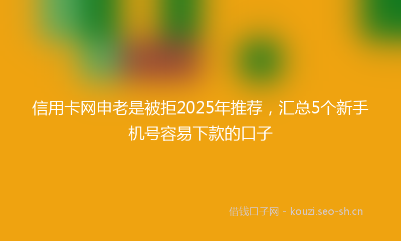 信用卡网申老是被拒2025年推荐，汇总5个新手机号容易下款的口子