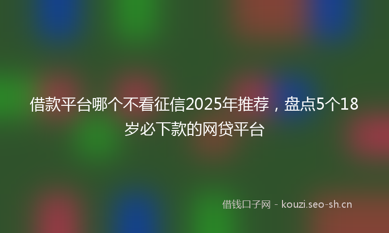 借款平台哪个不看征信2025年推荐，盘点5个18岁必下款的网贷平台