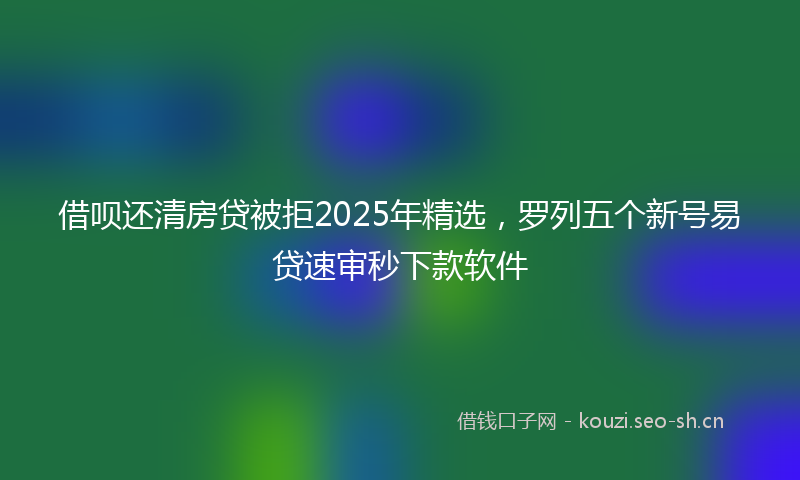 借呗还清房贷被拒2025年精选，罗列五个新号易贷速审秒下款软件