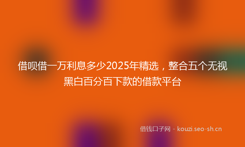 借呗借一万利息多少2025年精选,整合五个无视黑白百分百下款的借款平台