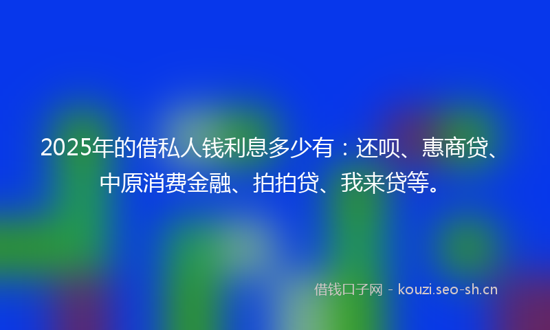2025年的借私人钱利息多少有：还呗、惠商贷、中原消费金融、拍拍贷、我来贷等。