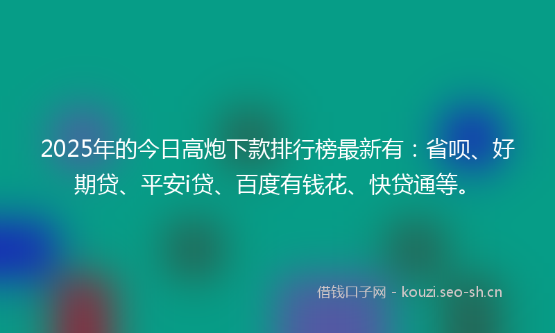 2025年的今日高炮下款排行榜最新有：省呗、好期贷、平安i贷、百度有钱花、快贷通等。