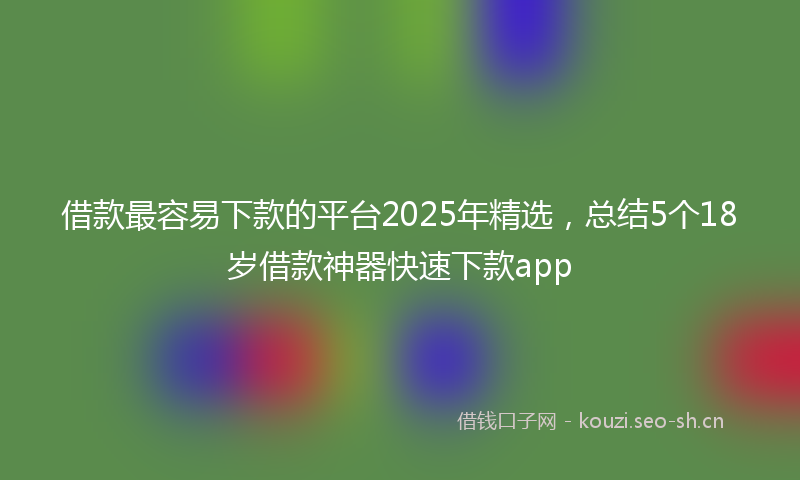 借款最容易下款的平台2025年精选，总结5个18岁借款神器快速下款app