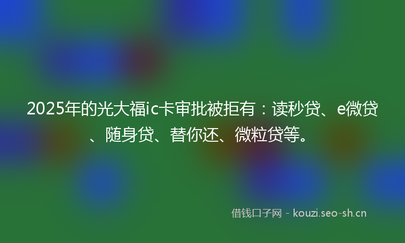 2025年的光大福ic卡审批被拒有：读秒贷、e微贷、随身贷、替你还、微粒贷等。