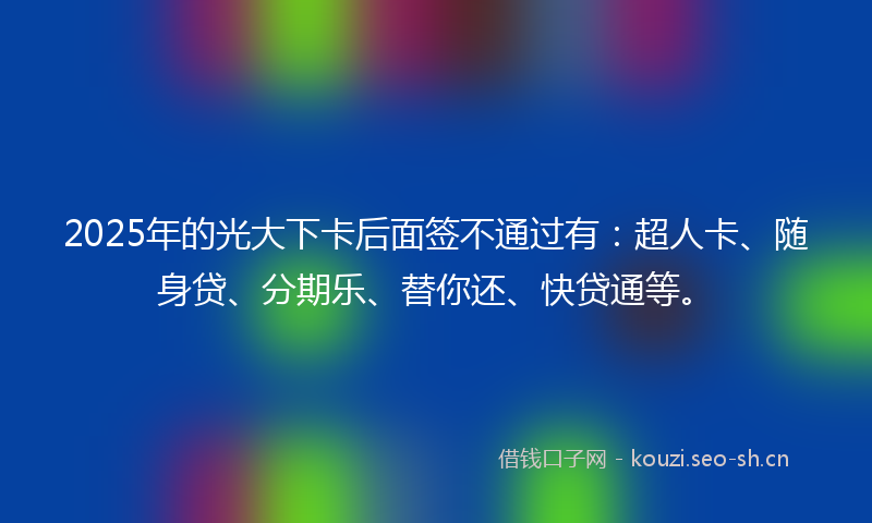 2025年的光大下卡后面签不通过有:超人卡、随身贷、分期乐、替你还、快贷通等。